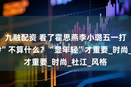 九融配资 看了霍思燕李小璐五一打扮，“年龄”不算什么？“显年轻”才重要_时尚_杜江_风格