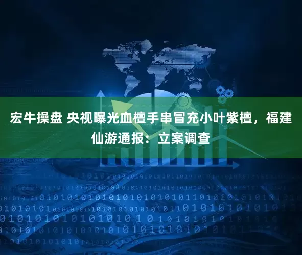 宏牛操盘 央视曝光血檀手串冒充小叶紫檀，福建仙游通报：立案调查