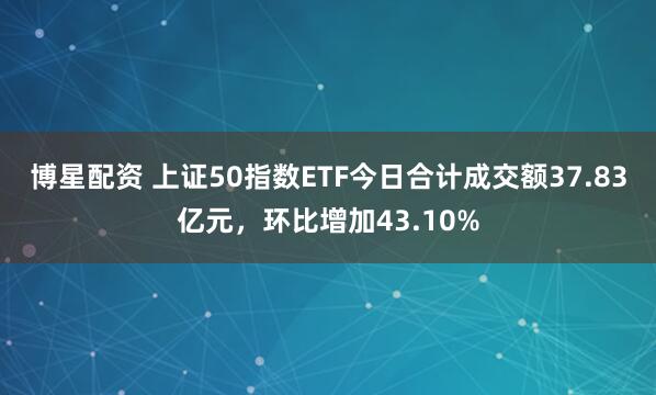 博星配资 上证50指数ETF今日合计成交额37.83亿元，环比增加43.10%