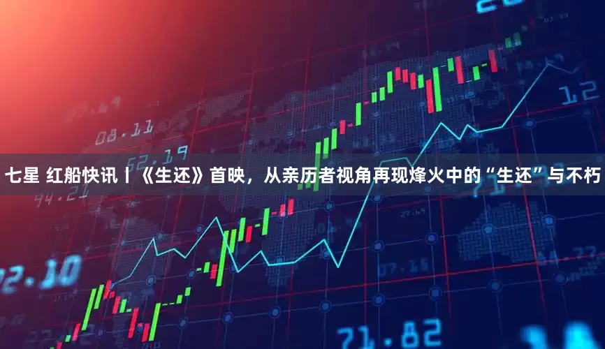 七星 红船快讯丨《生还》首映，从亲历者视角再现烽火中的“生还”与不朽