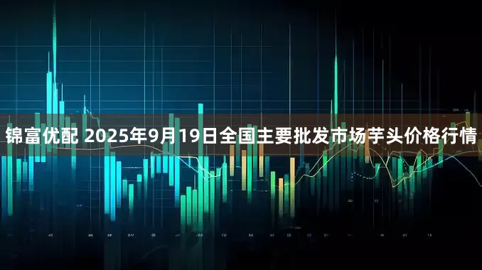 锦富优配 2025年9月19日全国主要批发市场芋头价格行情