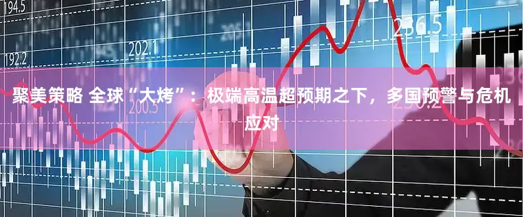 聚美策略 全球“大烤”：极端高温超预期之下，多国预警与危机应对
