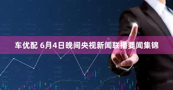 车优配 6月4日晚间央视新闻联播要闻集锦